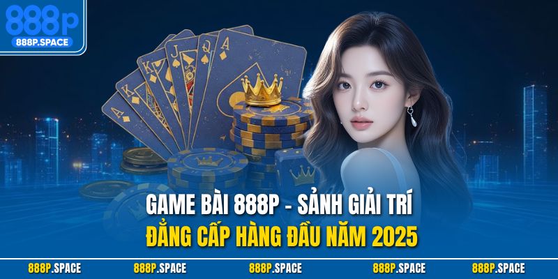 Game Bài 888P – Sảnh Giải Trí Đẳng Cấp Hàng Đầu Năm 2025
